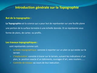 But de la topographie :
La Topographie est la science qui a pour but de représenter sur une feuille plane
une portion de la surface terrestre à une échelle donnée. Et se représente sous
forme de plans, de cartes ou profils.
Les travaux topographiques :
sont représentés comme suit:
 Le levés topographique: consiste á reporter sur un plan ce qui existe sur le
terrain
 L’implantation :consiste á tracer sur le terrain, suivant les indications d´un
plan, la position exacte d´un bâtiments, ouvrages d´art, axes routiers…….
 Contrôle de travaux au cours de leur exécution .
Introduction générale sur la Topographie
 