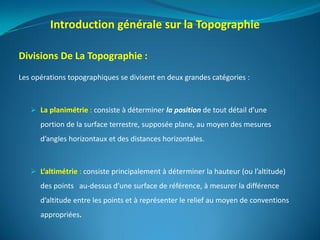 Divisions De La Topographie :
Les opérations topographiques se divisent en deux grandes catégories :
 La planimétrie : consiste à déterminer la position de tout détail d’une
portion de la surface terrestre, supposée plane, au moyen des mesures
d’angles horizontaux et des distances horizontales.
 L’altimétrie : consiste principalement à déterminer la hauteur (ou l’altitude)
des points au-dessus d’une surface de référence, à mesurer la différence
d’altitude entre les points et à représenter le relief au moyen de conventions
appropriées.
Introduction générale sur la Topographie
 