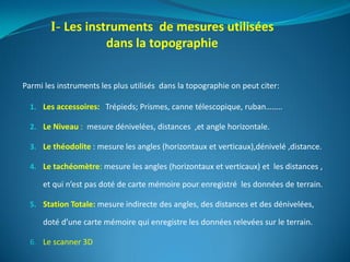 Parmi les instruments les plus utilisés dans la topographie on peut citer:
1. Les accessoires: Trépieds; Prismes, canne télescopique, ruban……..
2. Le Niveau : mesure dénivelées, distances ,et angle horizontale.
3. Le théodolite : mesure les angles (horizontaux et verticaux),dénivelé ,distance.
4. Le tachéomètre: mesure les angles (horizontaux et verticaux) et les distances ,
et qui n’est pas doté de carte mémoire pour enregistré les données de terrain.
5. Station Totale: mesure indirecte des angles, des distances et des dénivelées,
doté d’une carte mémoire qui enregistre les données relevées sur le terrain.
6. Le scanner 3D
I- Les instruments de mesures utilisées
dans la topographie
 