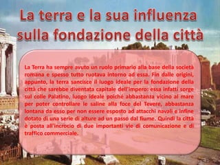 La Terra ha sempre avuto un ruolo primario alla base della società
romana e spesso tutto ruotava intorno ad essa. Fin dalle origini,
appunto, la terra sancisce il luogo ideale per la fondazione della
città che sarebbe diventata capitale dell'impero: essa infatti sorge
sul colle Palatino, luogo ideale poiché abbastanza vicino al mare
per poter controllare le saline alla foce del Tevere, abbastanza
lontana da esso per non essere esposto ad attacchi navali e infine
dotato di una serie di alture ad un passo dal fiume. Quindi la città
è posta all'incrocio di due importanti vie di comunicazione e di
traffico commerciale.
 