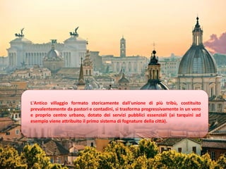 L'Antico villaggio formato storicamente dall'unione di più tribù, costituito
prevalentemente da pastori e contadini, si trasforma progressivamente in un vero
e proprio centro urbano, dotato dei servizi pubblici essenziali (ai tarquini ad
esempio viene attribuito il primo sistema di fognature della città).
 