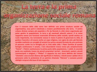 Con il crescere della città viene ben definita una prima struttura sociale ed
organizzativa, essa però è destinata a mutare parallelamente alla terra. Il centro
urbano diviene sempre più popolato e fin da Romolo la città viene organizzata per
poter gestire la popolazione, la terra e gli eventuali attacchi esterni. Il re come
sappiamo aveva una funzione essenziale all'interno della società, quindi vestiva un
ruolo importante, ma nonostante avesse in mano il potere di governare la città, di
guidare l'esercito e di essere anche un capo religioso, non agiva da solo: già Romolo
avrebbe costituito un consiglio di anziani (un primo senato) formato da una centinaia
di persone; scelte tra le famiglia più in vista dalle città. I Pater Familias di queste
famiglie costituivano il senato, i loro discendenti invece erano più semplicemente
"Patrizi". I Patrizi costituiscono la prima parte della popolazione, i nobili, la seconda
parte era costituita invece da piccoli proprietari terrieri , braccianti, pastori, piccoli
commercianti e artigiani, i “Plebei”. Il rapporto tra essi viene definito dai romani
“clientela”, esso era ben diverso dal significato in italiano, i clienti erano i plebei che si
ponevano sotto la protezione di un patrizio chiamato "Patrono" e avevano precisi
obblighi reciproci alla base di tale rapporto.
 