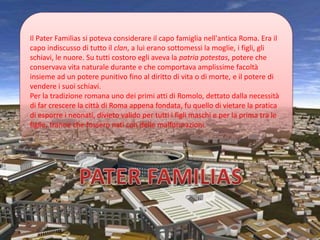 Il Pater Familias si poteva considerare il capo famiglia nell'antica Roma. Era il
capo indiscusso di tutto il clan, a lui erano sottomessi la moglie, i figli, gli
schiavi, le nuore. Su tutti costoro egli aveva la patria potestas, potere che
conservava vita naturale durante e che comportava amplissime facoltà
insieme ad un potere punitivo fino al diritto di vita o di morte, e il potere di
vendere i suoi schiavi.
Per la tradizione romana uno dei primi atti di Romolo, dettato dalla necessità
di far crescere la città di Roma appena fondata, fu quello di vietare la pratica
di esporre i neonati, divieto valido per tutti i figli maschi e per la prima tra le
figlie, tranne che fossero nati con delle malformazioni.
 