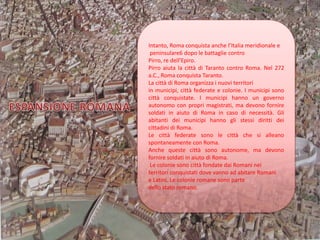 Intanto, Roma conquista anche l’Italia meridionale e
peninsulare6 dopo le battaglie contro
Pirro, re dell’Epiro.
Pirro aiuta la città di Taranto contro Roma. Nel 272
a.C., Roma conquista Taranto.
La città di Roma organizza i nuovi territori
in municipi, città federate e colonie. I municipi sono
città conquistate. I municipi hanno un governo
autonomo con propri magistrati, ma devono fornire
soldati in aiuto di Roma in caso di necessità. Gli
abitanti dei municipi hanno gli stessi diritti dei
cittadini di Roma.
Le città federate sono le città che si alleano
spontaneamente con Roma.
Anche queste città sono autonome, ma devono
fornire soldati in aiuto di Roma.
Le colonie sono città fondate dai Romani nei
territori conquistati dove vanno ad abitare Romani
e Latini. Le colonie romane sono parte
dello stato romano.
 