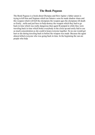 The Book Pegasus
The Book Pegasus is a book about Olympus and How Jupiter s father saturn is
trying to kill him and Neptune which are Saturn s sons he made shadow titans and
this weapon which will kill the olympians the weapon ages the olympians till death
so Emily , stella and joel have to help destroy the weapon which they had to go
back in time which was really dangerous then agent B jumped in while they were
traveling back in time which broke everybody in the circle up and emily had to use
as much concentration as she could to keep everyone together. So no one would get
hurt or die during traveling back to before the weapon was made. Because the agent
almost killed everyone who was going back in time. In the beginning the xan are
people who help
 