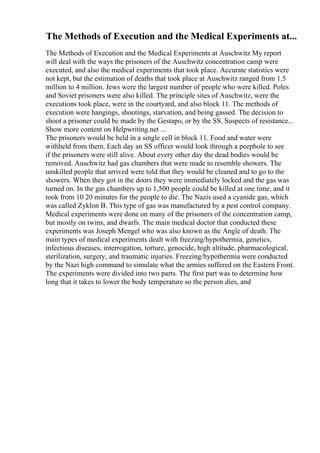 The Methods of Execution and the Medical Experiments at...
The Methods of Execution and the Medical Experiments at Auschwitz My report
will deal with the ways the prisoners of the Auschwitz concentration camp were
executed, and also the medical experiments that took place. Accurate statistics were
not kept, but the estimation of deaths that took place at Auschwitz ranged from 1.5
million to 4 million. Jews were the largest number of people who were killed. Poles
and Soviet prisoners were also killed. The principle sites of Auschwitz, were the
executions took place, were in the courtyard, and also block 11. The methods of
execution were hangings, shootings, starvation, and being gassed. The decision to
shoot a prisoner could be made by the Gestapo, or by the SS. Suspects of resistance...
Show more content on Helpwriting.net ...
The prisoners would be held in a single cell in block 11. Food and water were
withheld from them. Each day an SS officer would look through a peephole to see
if the prisoners were still alive. About every other day the dead bodies would be
removed. Auschwitz had gas chambers that were made to resemble showers. The
unskilled people that arrived were told that they would be cleaned and to go to the
showers. When they got in the doors they were immediately locked and the gas was
turned on. In the gas chambers up to 1,500 people could be killed at one time, and it
took from 10 20 minutes for the people to die. The Nazis used a cyanide gas, which
was called Zyklon B. This type of gas was manufactured by a pest control company.
Medical experiments were done on many of the prisoners of the concentration camp,
but mostly on twins, and dwarfs. The main medical doctor that conducted these
experiments was Joseph Mengel who was also known as the Angle of death. The
main types of medical experiments dealt with freezing/hypothermia, genetics,
infectious diseases, interrogation, torture, genocide, high altitude, pharmacological,
sterilization, surgery, and traumatic injuries. Freezing/hypothermia were conducted
by the Nazi high command to simulate what the armies suffered on the Eastern Front.
The experiments were divided into two parts. The first part was to determine how
long that it takes to lower the body temperature so the person dies, and
 