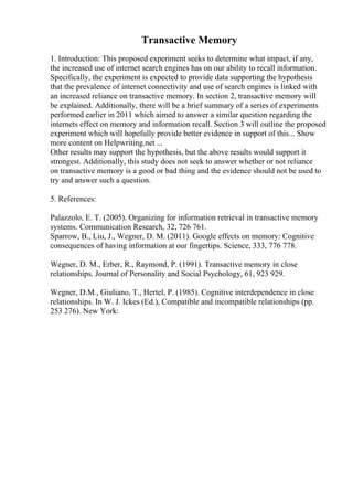 Transactive Memory
1. Introduction: This proposed experiment seeks to determine what impact, if any,
the increased use of internet search engines has on our ability to recall information.
Specifically, the experiment is expected to provide data supporting the hypothesis
that the prevalence of internet connectivity and use of search engines is linked with
an increased reliance on transactive memory. In section 2, transactive memory will
be explained. Additionally, there will be a brief summary of a series of experiments
performed earlier in 2011 which aimed to answer a similar question regarding the
internets effect on memory and information recall. Section 3 will outline the proposed
experiment which will hopefully provide better evidence in support of this... Show
more content on Helpwriting.net ...
Other results may support the hypothesis, but the above results would support it
strongest. Additionally, this study does not seek to answer whether or not reliance
on transactive memory is a good or bad thing and the evidence should not be used to
try and answer such a question.
5. References:
Palazzolo, E. T. (2005). Organizing for information retrieval in transactive memory
systems. Communication Research, 32, 726 761.
Sparrow, B., Liu, J., Wegner, D. M. (2011). Google effects on memory: Cognitive
consequences of having information at our fingertips. Science, 333, 776 778.
Wegner, D. M., Erber, R., Raymond, P. (1991). Transactive memory in close
relationships. Journal of Personality and Social Psychology, 61, 923 929.
Wegner, D.M., Giuliano, T., Hertel, P. (1985). Cognitive interdependence in close
relationships. In W. J. Ickes (Ed.), Compatible and incompatible relationships (pp.
253 276). New York:
 