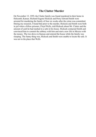 The Clutter Murder
On November 15, 1959, the Clutter family was found murdered in their home in
Holcomb, Kansas. Richard Eugene Hickock and Perry Edward Smith were
arrested for murdering the family of four six weeks after the crime was committed.
During my research, I found that prior to the murder, Hickock and Smith were both
in jail when a fellow prisoner, Floyd Wells, told Hickock about Mr. Clutter and the
amount of cash he had stashed in a safe in his house. Hickock contacted Smith and
convinced him to commit the robbery with him and start a new life in Mexico with
the money. The two drove to Kansas and entered the house while the family was
sleeping. The funny thing was, Hickock and Smith were unable to locate the safe. It
was not in the place that Wells
 