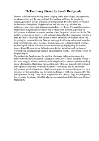 Th That Long Silence By Shashi Deshpande
Women in Indian society belong to the category of the unprivileged, the suppressed,
the downtrodden and the marginalised. She has been suffering for long being
socially, politically as well as financially marginalised. In simple terms a woman in
Indian society is deprived of opportunities and freedom to go with her own
preferences and choices and thus marginalised at every front. Womansuffers some or
other sort of marginalisation whether she is educated or illiterate, dependant or
independent, traditional or modern, rural or urban. Despite of our advance in the 21st
century, women in our society is still subjugated and placed at a secondary position to
men. She has to follow the path of men whether her father, her husband or her son
forgetting her personal identity. Women s struggle for identity and emancipation has
long been treated as one of the major thematic concerns in Indian English writings.
Indian English writers of fiction have written variously highlighting the women
issues. Shashi Deshpande, an Indian feminist fiction writer has dealt the issue of
women being a marginalised figure in a phallocentric world.... Show more content on
Helpwriting.net ...
The protagonist Jaya becomes the emblem of modern Indian women dangling
between tradition and modernity. Deshpande in this novel writes about the women s
incessant struggle with the patriarchy which is primarily a passive rejection resulting
into a silent protest. Deshpande has used the motif of silence masterly interpreting it
at two parallel levels the lower class women of least means and the financially
independent middle class women. Both the categories are essentially women as their
struggles are the same; they face the same challenges of not being understood by the
male governed society. They all are marginalised and silenced. Jaya, the protagonist
has presented the silence of middle class women and also exhibited the possibility of
breaking the
 