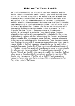 Hitler And The Weimar Republic
Is it a coincidence that Hitler and the Nazis increased their popularity, while the
Weimar Republic decreased their spot in Germany s government? The only reason
the Nazi Party increased their popularity was because the Weimar Republic made
Germany become distressed and also the Young Plan of 1928 contributing to the
Nazis gaining 18% in the 1930 Reichstag elections. Therefore, Germany began
panicking which led Hitler to gain power, Germany created the Weimar Constitution
to drive Germany out of this economic downfall, and the League of Nations created
the Treaty of Versailles to force Germany to harsh terms and which ultimately led
Hitler and the Nazi Party to take control of the German government. The Great
DepressionTherefore, Germany... Show more content on Helpwriting.net ...
As Roger B. Myerson said, Accepting the Young plan offered the Germans a
substantial reduction of the debt burden and a withdrawal of all Allied forces from
the Rhineland, in exchange only for a solemn promise that Germany would pay the
reduced reparation debt. In an attempt to protect the leaders who accepted this deal
for Germany, a supermajority coalition for accepting the Young plan was negotiated
in the Reichstag. But then, with all mainstream parties endorsing the Young plan, the
extreme right led by the Nazis became the only political group that could exploit
popular feeling against the plan. The Weimar constitution allowed a petition signed
by 10% of the voters to force a national referendum on the treaty. In the campaign for
this referendum, the Nazis obtained their first national prominence outside of
Bavaria. Although less than 14% of the electorate voted for the referendum, the Nazis
gained respect as the main political organization to repudiate the reparations. This
then led to the Nazis gaining 18% of the vote in the 1930 Reichstag elections,
because the Nazis wanted to revoke the contract, which eventually made the Nazi
Party to take control of the German
 