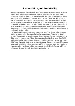 Persuasive Essay On Breastfeeding
Women in this world have a right to bear children and take care of them. As a new
parent, there are millions of questions, worries, and decisions one deals with
throughout the whole child s life. When a child is first born, a mother has to decide
whether or not to breastfeed or formula feed. The nutrition a baby receives in the
first months of life is what determines if the baby has a good or bad start. Women
should breastfeed their children because breastfeedingboosts chances of success for
their child, allows their baby to receive natural immunity from antibodies, mothers
are less likely to develop diseases such as cancers or diabetes, and breastfeeding
stimulates oxytocin to promote bonding between mother and child. Breastfeeding is
the best choice for a baby.
The natural process of breastfeeding is the most beneficial for the baby and many
studies have concluded that breastfeeding boosts chances of success. In Brazil, a
group of doctors took on a project to see if there was a difference from a breastfed
child and a formula fed one. These doctors randomly picked out more than 3,000
babies and studied them from the time they were born until they turned thirty years
old (Breast Feeding). Once these babies reach thirty, they were given an IQ test that
concluded, the subjects who were breast fed for 12 months or more had a higher IQ
than those who were breast fed for less than one month. The difference in IQ was
3.76 points (Horta). Not only does breastfeeding have an
 