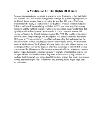 A Vindication Of The Rights Of Women
America has roots deeply ingrained in sexism; a great illustration is that fact that it
was not until 1920 that women were granted suffrage. To put that in perspective, in
the United States, women have been voting for less than 100 years. With Mary
Wollstonecraft s book, A Vindication of the Rights of Woman: with Strictures on
Political and Moral Subjects being published in 1792 and launching 19th century
feminism and the fight for women s rights going since then, many would think that
equality would be here by now.Unfortunately, it is not. However, women did
receive suffrage in the United States on August 26, 1920. The road to getting there,
however, was a long and rough one. In response to Charles Maurice de Talleyrand
PГ©rigord s 1791 report to the French National Assembly that had stated that the
only education a woman should receive is one the domestic nature, Wollstonecraft
wrote A Vindication of the Rights of Woman. In this piece she talks of women in a
seemingly abstract way as she does not apply her reasonings to only British women
or women of the 18th century. She says that women should also be educated so they
can have opportunities to contribute in society. She tells of the fact that society will
collapse without educated women as they have influence over young children as
mothers. Wollstonecraft also writes, taught from their infancy that beauty is woman s
sceptre, the mind shapes itself to the body, and, roaming round its gilt cage, only
seeks to adorn
 