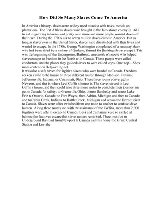 How Did So Many Slaves Come To America
In America s history, slaves were widely used to assist with tasks, mostly on
plantations. The first African slaves were brought to the Jamestown colony in 1619
to aid in growing tobacco, and pretty soon more and more people wanted slaves of
their own. During the 1700s, six to seven million slaves came to America. But as
long as slaverywas in the United States, slaves were dissatisfied with their lives and
wanted to escape. In the 1780s, George Washington complained of a runaway slave
who had been aided by a society of Quakers, formed for [helping slaves escape]. This
was the beginning of the Underground Railroad, a network of people who helped
slaves escape to freedom in the North or in Canada. These people were called
conductors, and the places they guided slaves to were called stops. One stop... Show
more content on Helpwriting.net ...
It was also a safe haven for fugitive slaves who were headed to Canada. Freedom
seekers came to the house by three different routes: through Madison, Indiana;
Jeffersonville, Indiana; or Cincinnati, Ohio. These three routes converged in
Newport, and that is where Levi Coffin s house is. The slaves stayed in Levi
Coffin s house, and then could take three more routes to complete their journey and
get to Canada for safety: to Greenville, Ohio, then to Sandusky and across Lake
Erie to Ontario, Canada; to Fort Wayne, then Adrian, Michigan and then to Canada;
and to Cabin Creek, Indiana, to Battle Creek, Michigan and across the Detroit River
to Canada. Slaves were often switched from one route to another to confuse slave
hunters. Along these routes and with the assistance of the Coffins, more than 2,000
fugitives were able to escape to Canada. Levi and Catharine were so skilled at
helping the fugitives escape that slave hunters remarked, There must be an
Underground Railroad from Newport to Canada and this house the Grand Central
Station and Levi the
 