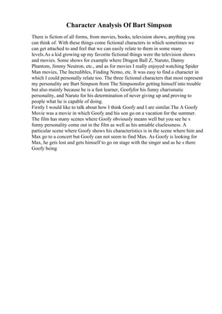 Character Analysis Of Bart Simpson
There is fiction of all forms, from movies, books, television shows, anything you
can think of. With these things come fictional characters in which sometimes we
can get attached to and feel that we can easily relate to them in some many
levels.As a kid growing up my favorite fictional things were the television shows
and movies. Some shows for example where Dragon Ball Z, Naruto, Danny
Phantom, Jimmy Neutron, etc., and as for movies I really enjoyed watching Spider
Man movies, The Incredibles, Finding Nemo, etc. It was easy to find a character in
which I could personally relate too. The three fictional characters that most represent
my personality are Bart Simpson from The Simpsonsfor getting himself into trouble
but also mainly because he is a fast learner, Goofyfor his funny charismatic
personality, and Naruto for his determination of never giving up and proving to
people what he is capable of doing.
Firstly I would like to talk about how I think Goofy and I are similar.The A Goofy
Movie was a movie in which Goofy and his son go on a vacation for the summer.
The film has many scenes where Goofy obviously means well but you see he s
funny personality come out in the film as well as his amiable cluelessness. A
particular scene where Goofy shows his characteristics is in the scene where him and
Max go to a concert but Goofy can not seem to find Max. As Goofy is looking for
Max, he gets lost and gets himself to go on stage with the singer and as he s there
Goofy being
 