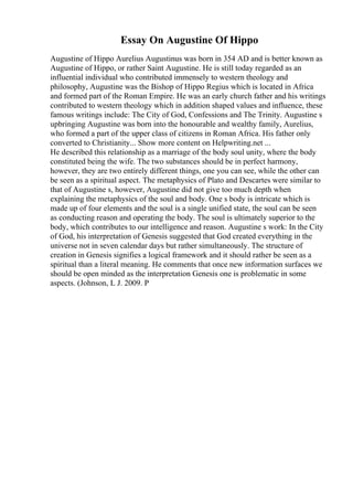Essay On Augustine Of Hippo
Augustine of Hippo Aurelius Augustinus was born in 354 AD and is better known as
Augustine of Hippo, or rather Saint Augustine. He is still today regarded as an
influential individual who contributed immensely to western theology and
philosophy, Augustine was the Bishop of Hippo Regius which is located in Africa
and formed part of the Roman Empire. He was an early church father and his writings
contributed to western theology which in addition shaped values and influence, these
famous writings include: The City of God, Confessions and The Trinity. Augustine s
upbringing Augustine was born into the honourable and wealthy family, Aurelius,
who formed a part of the upper class of citizens in Roman Africa. His father only
converted to Christianity... Show more content on Helpwriting.net ...
He described this relationship as a marriage of the body soul unity, where the body
constituted being the wife. The two substances should be in perfect harmony,
however, they are two entirely different things, one you can see, while the other can
be seen as a spiritual aspect. The metaphysics of Plato and Descartes were similar to
that of Augustine s, however, Augustine did not give too much depth when
explaining the metaphysics of the soul and body. One s body is intricate which is
made up of four elements and the soul is a single unified state, the soul can be seen
as conducting reason and operating the body. The soul is ultimately superior to the
body, which contributes to our intelligence and reason. Augustine s work: In the City
of God, his interpretation of Genesis suggested that God created everything in the
universe not in seven calendar days but rather simultaneously. The structure of
creation in Genesis signifies a logical framework and it should rather be seen as a
spiritual than a literal meaning. He comments that once new information surfaces we
should be open minded as the interpretation Genesis one is problematic in some
aspects. (Johnson, L J. 2009. P
 