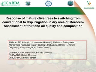 Response of mature olive trees to switching from
conventional to drip irrigation in dry area of Morocco-
Assessment of fruit and oil quality and composition
Abderaouf El Antari(1,*), Lhassane Sikaoui(1), Abdelaziz Bouizgaren(1),
Mohammed Karrou(2), Hakim Boulal(2), Mohammed Idrissi(1), Yamna
Ouguas(1), Vinay Nangia(3), Theib Oweis(3)
(1) INRA, CRRA Marrakech, BP 533 Morocco
(2) ICARDA, Rabat, Morocco
(3) ICARDA, Amman, Jordan
 