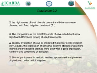 Conclusion 2/2
 the high values of total phenols content and bitterness were
obtained with flood irrigation treatment (T1).
 The composition of the total fatty acids of olive oils did not show
significant differences among studied treatments.
 sensory evaluation of olive oil indicated that under deficit irrigation
(70% x ETc), the expression of sensorial positive attributes was more
intense and the specific aromas were clear with a good expression,
harmony and complexity of attributes.
 80% of participants in hedonic test had appreciated and preferred
oil produced under deficit irrigation
 