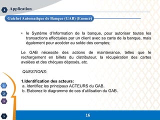 16
1
2
3
4
5 16
Application
Guichet Automatique de Banque (GAB) (Enoncé)
• le Système d'Information de la banque, pour autoriser toutes les
transactions effectuées par un client avec sa carte de la banque, mais
également pour accéder au solde des comptes;
Le GAB nécessite des actions de maintenance, telles que le
rechargement en billets du distributeur, la récupération des cartes
avalées et des chèques déposés, etc.
QUESTIONS:
1.Identification des acteurs:
a. Identifiez les principaux ACTEURS du GAB.
b. Elaborez le diagramme de cas d’utilisation du GAB.
 