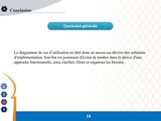 18
1
2
3
4
5
Conclusion
Conclusion générale
18
Le diagramme de cas d’utilisation ne doit donc en aucun cas décrire des solutions
d'implémentation. Son but est justement d'éviter de tomber dans la dérive d'une
approche fonctionnelle, ainsi clarifier, filtrer et organiser les besoins .
 