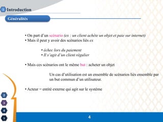 2
3
4
5
Introduction
Généralités
1
4
• On part d’un scénario (ex : un client achète un objet et paie sur internet)
• Mais il peut y avoir des scénarios liés ex
• échec lors du paiement
• Il s’agit d’un client régulier
• Mais ces scénarios ont le même but : acheter un objet
Un cas d’utilisation est un ensemble de scénarios liés ensemble par
un but commun d’un utilisateur.
• Acteur = entité externe qui agit sur le système
 