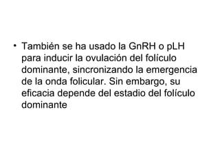 • También se ha usado la GnRH o pLH
para inducir la ovulación del folículo
dominante, sincronizando la emergencia
de la onda folicular. Sin embargo, su
eficacia depende del estadio del folículo
dominante
 
