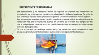 CORTOCIRCUITO Y SOBRECARGAS
Los componentes y la instalación deben ser capaces de soportar las condiciones de
cortocircuito por el tiempo que corresponde a la actuación de las protecciones. Es evidente
que una mayor rapidez de las protecciones permite un dimensionamiento menos costoso.
Las sobrecargas se presentan en cambio cuando se pretende utilizar los elementos de la
instalación más allá de lo previsto, cuando en un ramal se conectan más cargas que las
que la instalación es capaz de soportar, cuando las maquinas accionadas impulsan cargas
mayores de las previstas.
Si una sobrecarga se prolonga mucho tiempo se presentan sobre temperaturas que
envejecen prematuramente la aislación pudiéndola llevar rápidamente al colapso.
 