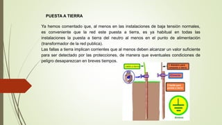 PUESTA A TIERRA
Ya hemos comentado que, al menos en las instalaciones de baja tensión normales,
es conveniente que la red este puesta a tierra, es ya habitual en todas las
instalaciones la puesta a tierra del neutro al menos en el punto de alimentación
(transformador de la red publica).
Las fallas a tierra implican corrientes que al menos deben alcanzar un valor suficiente
para ser detectado por las protecciones, de manera que eventuales condiciones de
peligro desaparezcan en breves tiempos.
 