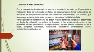 CONTROL Y MANTENIMIENTO
Con el mantenimiento adecuado la vida de la instalación se prolonga, lógicamente la
instalación debe ser adecuada, un factor de desadaptacion de las instalaciones se
encuentra en ampliaciones hechas con criterio de abaratamiento (sin criterio), que
sobrecarga lo existente también generando elevada probabilidad de falla.
Para organizar el mantenimiento se deben realizar controles periódicos, observando
en detalle la instalación, su estado de limpieza, si hay presencia de oxido, si hay
humedad, si hay quemaduras, ennegrecimiento, roturas, puntos calientes, tornillos
flojos, lamparas quemadas, reactancias, capacitores, arrancadores, llaves,
tomacorrientes dañados, etc
 