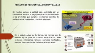 REFLEXIONES REFERENTES A COMPRA Y CALIDAD
En muchos países la calidad está controlada por un
instituto que autoriza (o niega) la aplicación de cierto sello
a los productos que cumplen condiciones estrictas de
uniformidad de producción, y de nivel adecuado.
En el estado actual de la técnica, las normas son de
enorme ayuda para la correcta especificación, ellas
contienen definiciones, tamaños normales (unificados),
ensayos de comprobación de las características etc.
 
