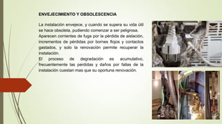 ENVEJECIMIENTO Y OBSOLESCENCIA
La instalación envejece, y cuando se supera su vida útil
se hace obsoleta, pudiendo comenzar a ser peligrosa.
Aparecen corrientes de fuga por la pérdida de aislación,
incrementos de pérdidas por bornes flojos y contactos
gastados, y solo la renovación permite recuperar la
instalación.
El proceso de degradación es acumulativo,
frecuentemente las perdidas y daños por fallas de la
instalación cuestan mas que su oportuna renovación.
 