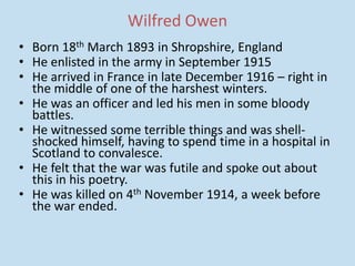 Wilfred Owen
• Born 18th March 1893 in Shropshire, England
• He enlisted in the army in September 1915
• He arrived in France in late December 1916 – right in
the middle of one of the harshest winters.
• He was an officer and led his men in some bloody
battles.
• He witnessed some terrible things and was shell-
shocked himself, having to spend time in a hospital in
Scotland to convalesce.
• He felt that the war was futile and spoke out about
this in his poetry.
• He was killed on 4th November 1914, a week before
the war ended.
 