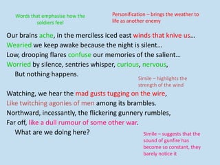 Our brains ache, in the merciless iced east winds that knive us…
Wearied we keep awake because the night is silent…
Low, drooping flares confuse our memories of the salient…
Worried by silence, sentries whisper, curious, nervous,
But nothing happens.
Watching, we hear the mad gusts tugging on the wire,
Like twitching agonies of men among its brambles.
Northward, incessantly, the flickering gunnery rumbles,
Far off, like a dull rumour of some other war.
What are we doing here?
Personification – brings the weather to
life as another enemy
Words that emphasise how the
soldiers feel
Simile – highlights the
strength of the wind
Simile – suggests that the
sound of gunfire has
become so constant, they
barely notice it
 