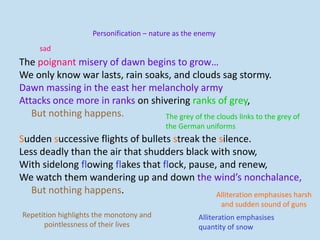 The poignant misery of dawn begins to grow…
We only know war lasts, rain soaks, and clouds sag stormy.
Dawn massing in the east her melancholy army
Attacks once more in ranks on shivering ranks of grey,
But nothing happens.
Sudden successive flights of bullets streak the silence.
Less deadly than the air that shudders black with snow,
With sidelong flowing flakes that flock, pause, and renew,
We watch them wandering up and down the wind’s nonchalance,
But nothing happens.
sad
Personification – nature as the enemy
The grey of the clouds links to the grey of
the German uniforms
Alliteration emphasises harsh
and sudden sound of guns
Alliteration emphasises
quantity of snow
Repetition highlights the monotony and
pointlessness of their lives
 