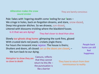 Pale flakes with fingering stealth come feeling for our faces –
We cringe in holes, back on forgotten dreams, and stare, snow-dazed,
Deep into grassier ditches. So we drowse, sun-dozed,
Littered with blossoms trickling where the blackbird fusses.
Is it that we are dying?
Slowly our ghosts drag home: glimpsing the sunk fires, glozed
With crusted dark-red jewels; crickets jingle there;
For hours the innocent mice rejoice: The house is theirs;
Shutters and doors, all closed: on us the doors are closed, –
We turn back to our dying.
Alliteration makes the snow
sound sinister
They are barely conscious
They feel closer to dead than alive
Metaphor to show they are
so close to death
People back
home can still
feel
happiness
They have to return from their
reminiscence to reality
Caesura, reflects
that they cannot
return to this life –
the punctuation is
like a barrier
 