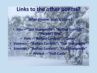 Links to the other poems?
What themes does it share?
• Fear – “Our Sharpeville”; “Belfast Confetti”,
“Parade’s End”
• Pain – “Belfast Confetti”; “Catrin”
• Violence – “Belfast Confetti”; “Our Sharpeville”
• Enemies – “Belfast Confetti”; “Our Sharpeville”
• Protest – “Half-Caste”
 