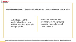 By joining Personality Development Classes our Children would be sure to have:
A Reflection of the
underlying theory and
utilization of exposure in
everyday life.
Hands-on practice and
training with role-playing
to make you understand
the exposure.
In our classes for personality development for kids, ample individual exposure is given to every child in each session, visit - www.sanjeevdatta.com
 