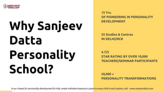 15 Yrs.
OF PIONEERING IN PERSONALITY
DEVELOPMENT
25 Studios & Centres
IN DELHI/NCR
4.7/5
STAR RATING BY OVER 10,000
TEACHERS/SEMINAR PARTICIPANTS
50,000 +
PERSONALITY TRANSFORMATIONS
Why Sanjeev
Datta
Personality
School?
In our classes for personality development for kids, ample individual exposure is given to every child in each session, visit - www.sanjeevdatta.com
 