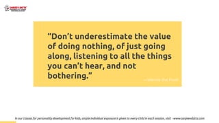 “Don’t underestimate the value
of doing nothing, of just going
along, listening to all the things
you can’t hear, and not
bothering.” —Winnie the Pooh
In our classes for personality development for kids, ample individual exposure is given to every child in each session, visit - www.sanjeevdatta.com
 