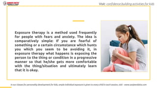 Exposure therapy is a method used frequently
for people with fears and anxiety. The idea is
comparatively simple: If you are fearful of
something or a certain circumstance which hunts
you which you seem to be avoiding it, in
exposure therapy what happens is exposing the
person to the thing or condition in a progressive
manner so that he/she gets more comfortable
with the thing/situation and ultimately learn
that it is okay.
In our classes for personality development for kids, ample individual exposure is given to every child in each session, visit - www.sanjeevdatta.com
Visit: confidence building activities for kids
 
