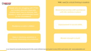Helps in declining sensitivity to
previously distressing circumstances.
Resilience is built-in children.
People who are struggling with PTSD
and anxiety disorders especially
children learn how to minimize their
anxiety or stress acknowledged based
on the circumstance.
Diminished anxiety with assistance
with the motives in place
Improvement in social skills.
Mental strength is built.
In our classes for personality development for kids, ample individual exposure is given to every child in each session, visit - www.sanjeevdatta.com
Visit: need for critical thinking in students
 