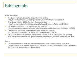 Bibliography WWW Resources: The Excite Network. (no date).  Hyperthermia.  (online) http://www.healthscout.com/ency/407/271/main.html Retrieved: 23.08.08 E Medicine Health. (2008).  Frostbite Causes.  (online)  http://www.emedicinehealth.com/frostbite/page2_em.htm Retrieved: 24.08.08 Nemours Foundation. (July 2008).  Frostbite.  (online).  http://kidshealth.org/parent/firstaid_safe/emergencies/frostbite.html Retrieved: 24.08.08 Old Tappan. (no date).  First Aid Tips – Heat and Cold.  (online).  http://oldtappan.net/first_aid_heatcold.cfm Retrieved: 23.08.08 New South Wales Government, Ambulance Service of NSW. (2007).  First Aid.  (online).  http://www.asnsw.health.nsw.gov.au/community_info/first_aid.html Retrieved: 23.08.08 Books: The State of New South Wales, Department of Education and Training, TAFE NSW, Community Services, Health, Tourism and Recreation Curriculum Centre (2006).  Senior First Aid Textbook.  Meadowbank: Queensland. 
