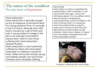 The nature of the condition The main forms of  Hyperthermia Heat exhaustion Heat exhaustion is typically brought on by an exposure to excessive heat for a long period of time. It is actually a form of shock, although only mild, and is caused by a loss of fluid and salt. It causes blood to merge in the skin in an attempt to rid itself of excess heat, which is why those suffering from heat exhaustion appear flushed.  Heat exhaustion is most commonly suffered by those who have been exercising, or working in excessive heat. Other risk factors include young and elderly people, hot and humid climates and unsuitable clothing. Heat stroke Heat stroke is a serious hyperthermia related illness. If left untreated, it can cause brain damage, coma and ultimately death. It is a condition which sees the body’s temperature continually rising, and the inability to rid itself of excess heat. It is worsened when the sufferer fails to sweat in response to the loss of fluid and salt. Risk factors for heat stroke include athletes, infants and children in closed cars, the elderly, ill people and unfit and overweight people. A person suffering from heat stroke 