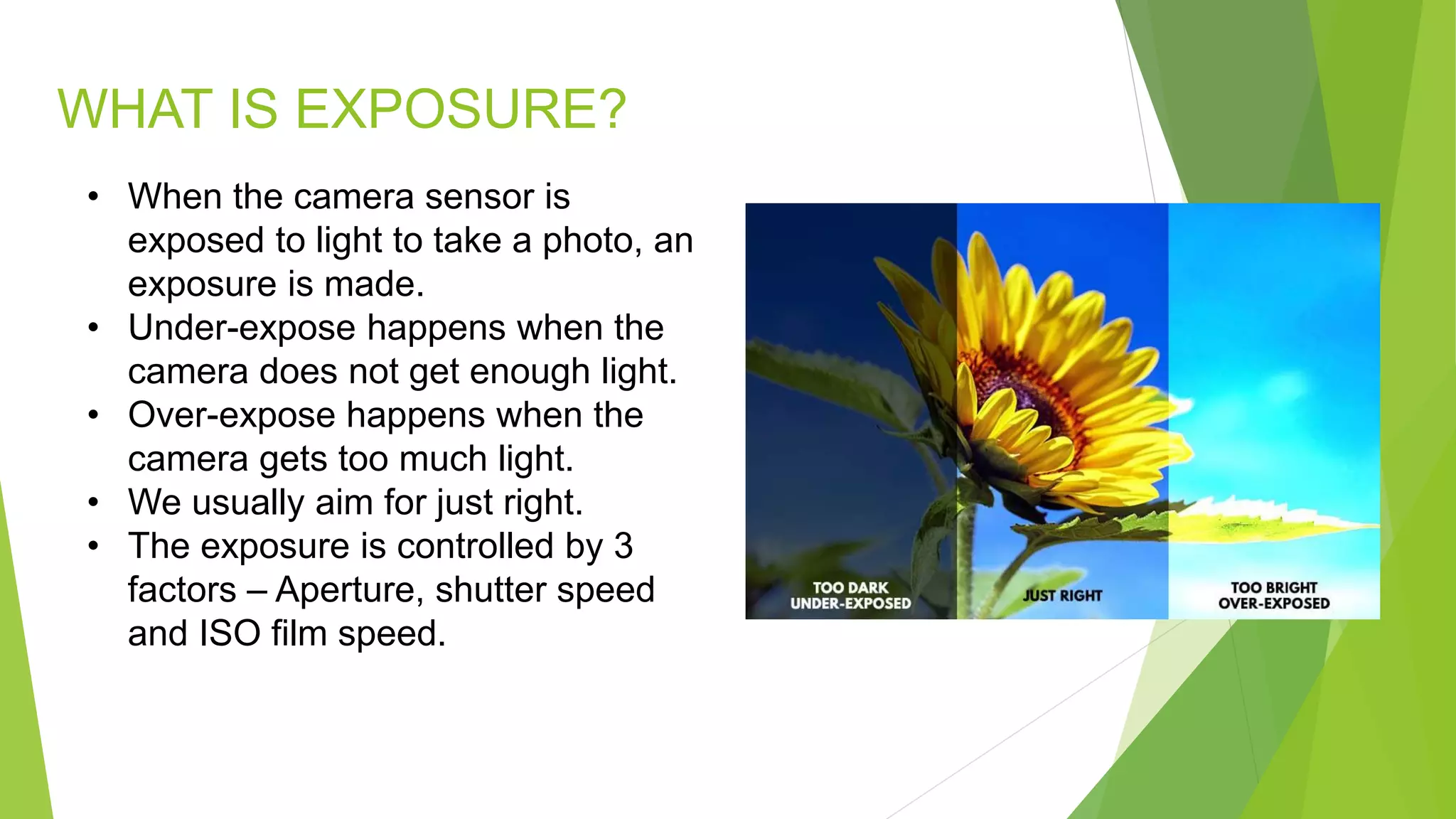 WHAT IS EXPOSURE?
• When the camera sensor is
exposed to light to take a photo, an
exposure is made.
• Under-expose happens when the
camera does not get enough light.
• Over-expose happens when the
camera gets too much light.
• We usually aim for just right.
• The exposure is controlled by 3
factors – Aperture, shutter speed
and ISO film speed.
 