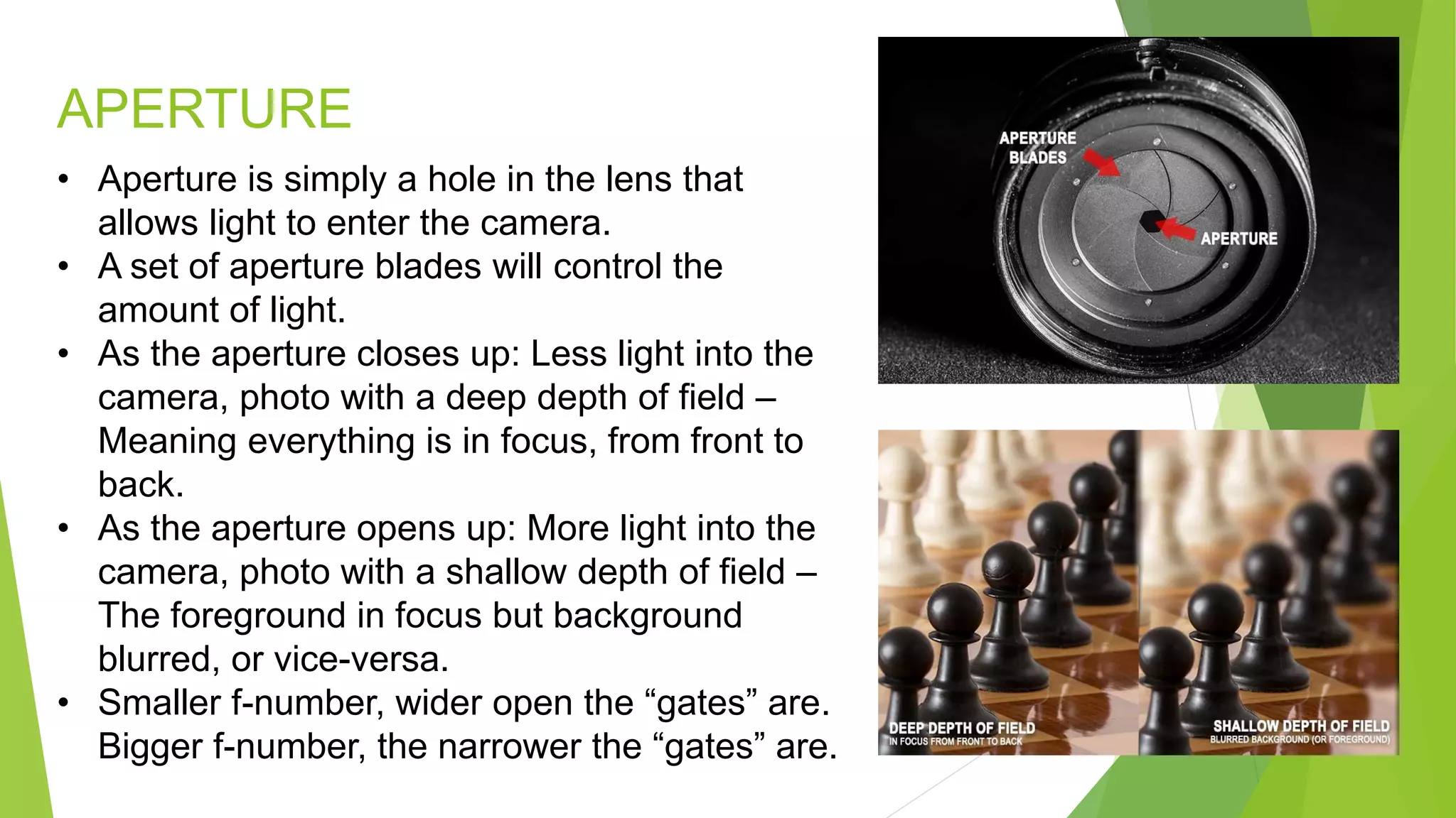 APERTURE
• Aperture is simply a hole in the lens that
allows light to enter the camera.
• A set of aperture blades will control the
amount of light.
• As the aperture closes up: Less light into the
camera, photo with a deep depth of field –
Meaning everything is in focus, from front to
back.
• As the aperture opens up: More light into the
camera, photo with a shallow depth of field –
The foreground in focus but background
blurred, or vice-versa.
• Smaller f-number, wider open the “gates” are.
Bigger f-number, the narrower the “gates” are.
 