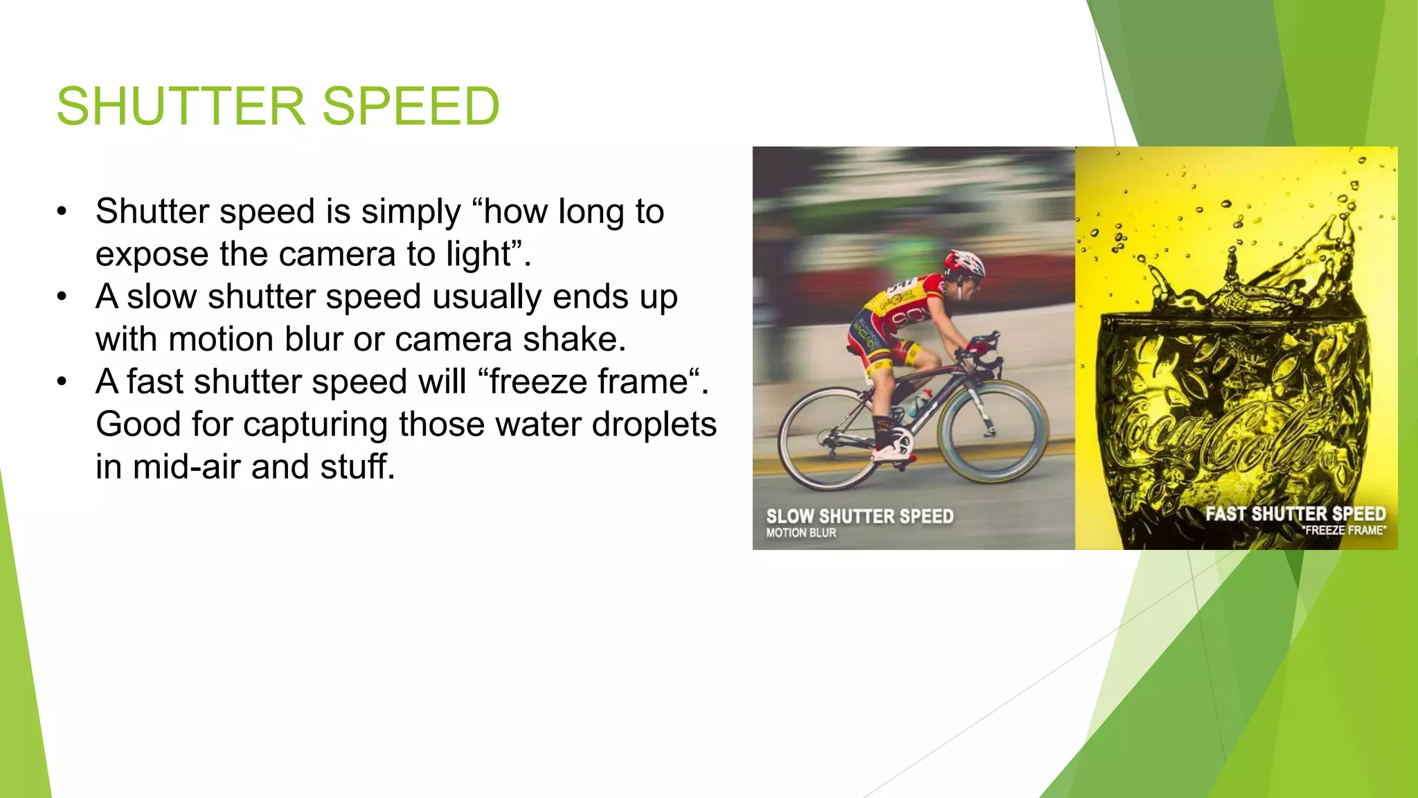 SHUTTER SPEED
• Shutter speed is simply “how long to
expose the camera to light”.
• A slow shutter speed usually ends up
with motion blur or camera shake.
• A fast shutter speed will “freeze frame“.
Good for capturing those water droplets
in mid-air and stuff.
 