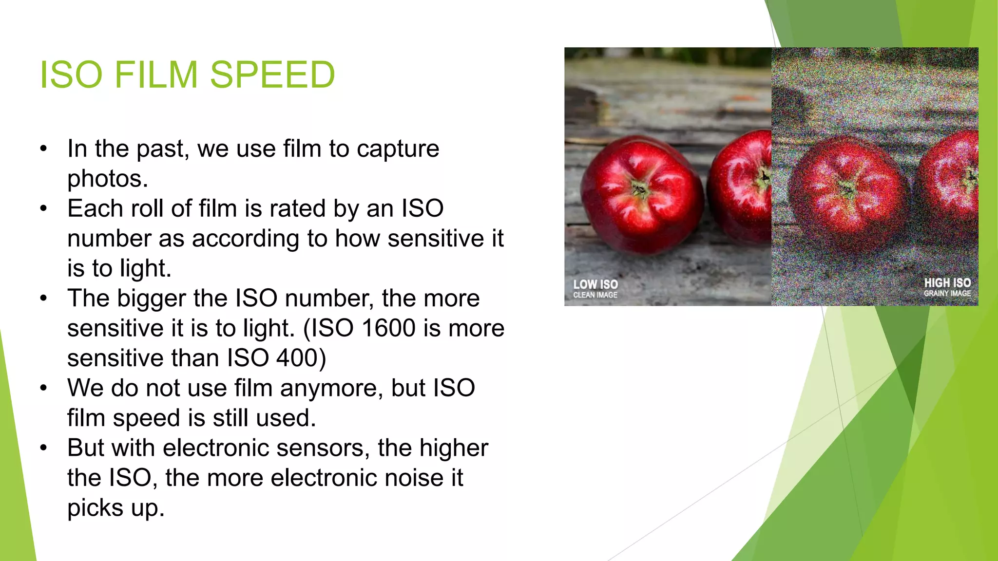 ISO FILM SPEED
• In the past, we use film to capture
photos.
• Each roll of film is rated by an ISO
number as according to how sensitive it
is to light.
• The bigger the ISO number, the more
sensitive it is to light. (ISO 1600 is more
sensitive than ISO 400)
• We do not use film anymore, but ISO
film speed is still used.
• But with electronic sensors, the higher
the ISO, the more electronic noise it
picks up.
 