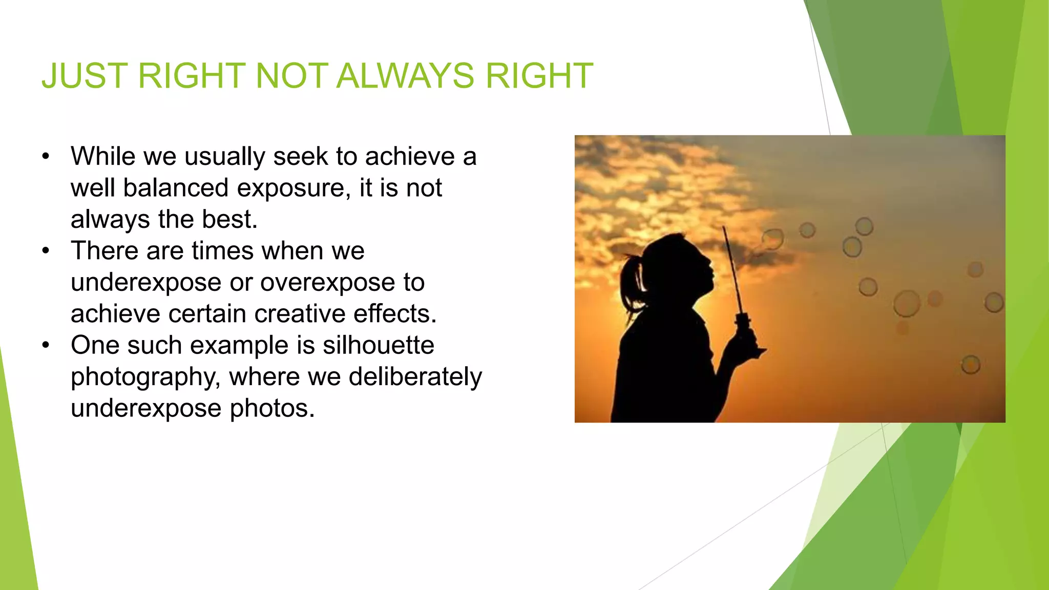 JUST RIGHT NOT ALWAYS RIGHT
• While we usually seek to achieve a
well balanced exposure, it is not
always the best.
• There are times when we
underexpose or overexpose to
achieve certain creative effects.
• One such example is silhouette
photography, where we deliberately
underexpose photos.
 