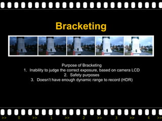 Bracketing


                                Purpose of Bracketing
         1. Inability to judge the correct exposure, based on camera LCD
                                 2. Safety purposes
             3. Doesn’t have enough dynamic range to record (HDR)




>>   0       >>        1       >>        2      >>        3       >>       4   >>
 