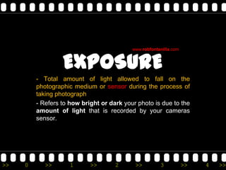www.robfontanilla.com



                  EXPOSURE
         - Total amount of light allowed to fall on the
         photographic medium or sensor during the process of
         taking photograph
         - Refers to how bright or dark your photo is due to the
         amount of light that is recorded by your cameras
         sensor.




>>   0      >>       1      >>       2      >>         3           >>   4   >>
 
