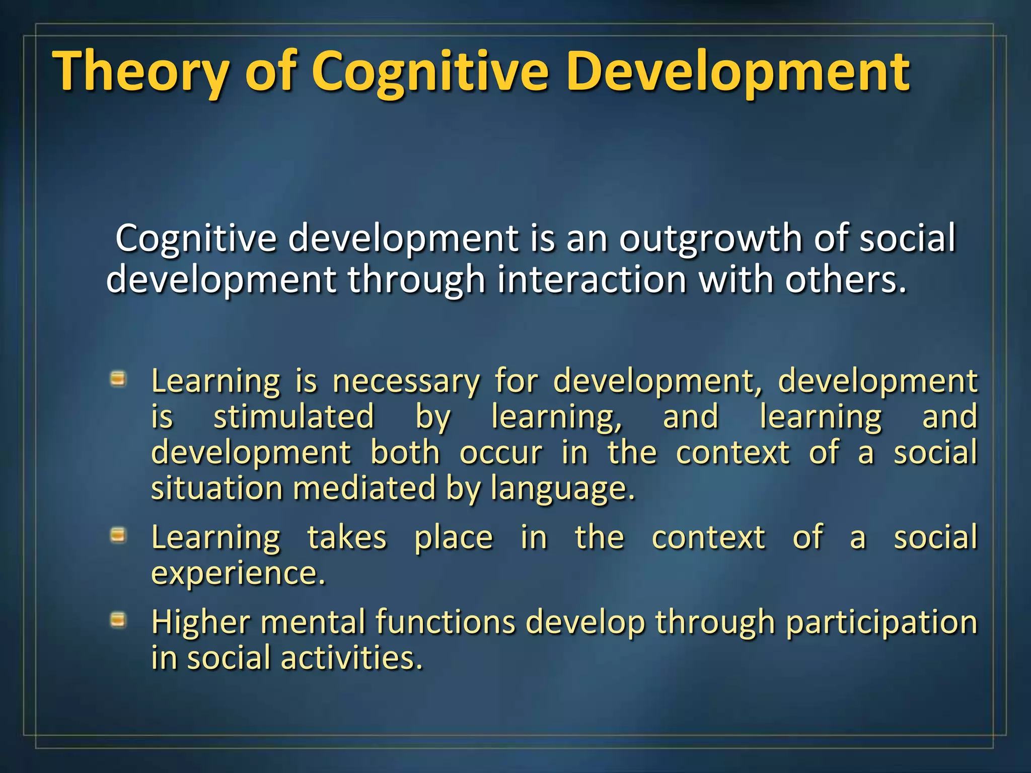 Theory of Cognitive Development

 Cognitive development is an outgrowth of social
 development through interaction with others.

   Learning is necessary for development, development
   is stimulated by learning, and learning and
   development both occur in the context of a social
   situation mediated by language.
   Learning takes place in the context of a social
   experience.
   Higher mental functions develop through participation
   in social activities.
 
